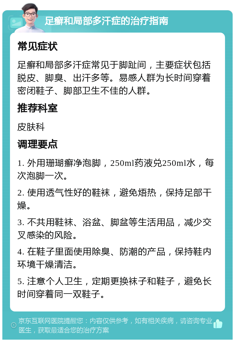 足癣和局部多汗症的治疗指南 常见症状 足癣和局部多汗症常见于脚趾间，主要症状包括脱皮、脚臭、出汗多等。易感人群为长时间穿着密闭鞋子、脚部卫生不佳的人群。 推荐科室 皮肤科 调理要点 1. 外用珊瑚癣净泡脚，250ml药液兑250ml水，每次泡脚一次。 2. 使用透气性好的鞋袜，避免焐热，保持足部干燥。 3. 不共用鞋袜、浴盆、脚盆等生活用品，减少交叉感染的风险。 4. 在鞋子里面使用除臭、防潮的产品，保持鞋内环境干燥清洁。 5. 注意个人卫生，定期更换袜子和鞋子，避免长时间穿着同一双鞋子。