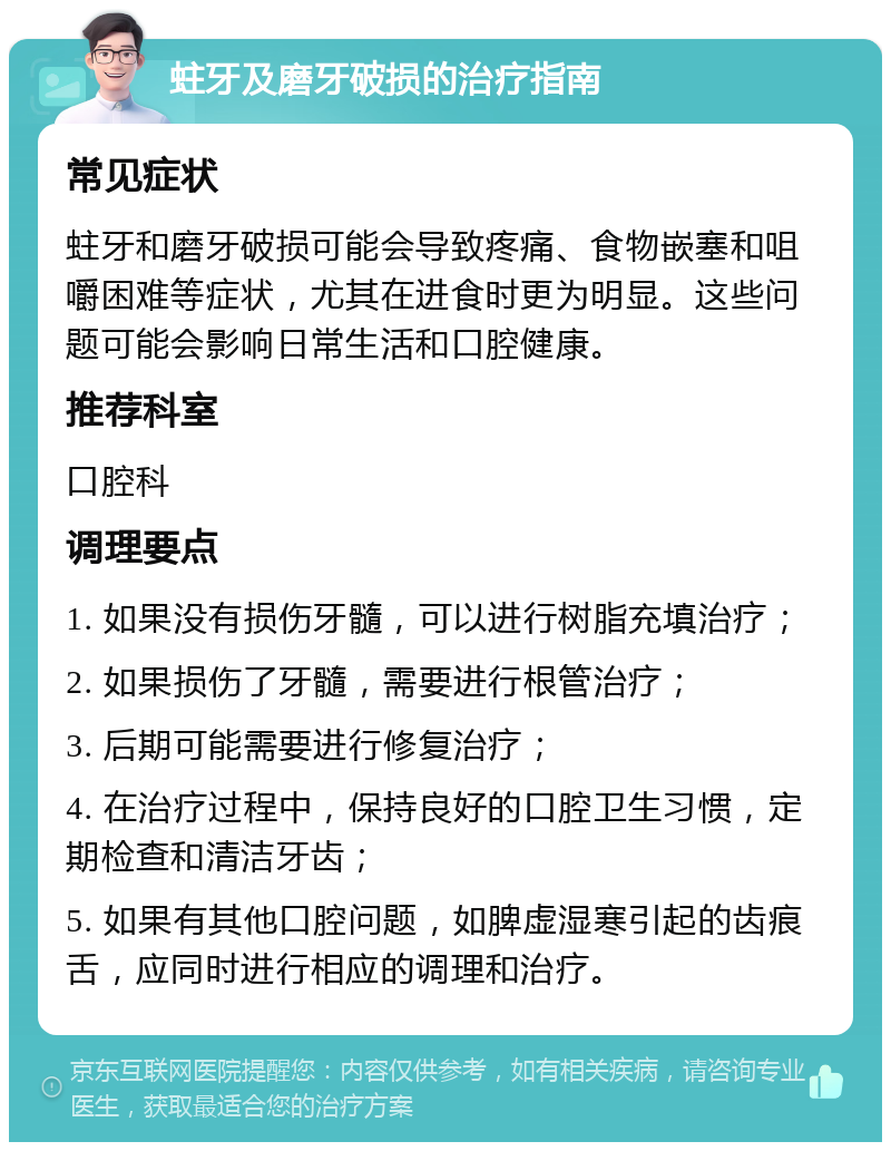 蛀牙及磨牙破损的治疗指南 常见症状 蛀牙和磨牙破损可能会导致疼痛、食物嵌塞和咀嚼困难等症状，尤其在进食时更为明显。这些问题可能会影响日常生活和口腔健康。 推荐科室 口腔科 调理要点 1. 如果没有损伤牙髓，可以进行树脂充填治疗； 2. 如果损伤了牙髓，需要进行根管治疗； 3. 后期可能需要进行修复治疗； 4. 在治疗过程中，保持良好的口腔卫生习惯，定期检查和清洁牙齿； 5. 如果有其他口腔问题，如脾虚湿寒引起的齿痕舌，应同时进行相应的调理和治疗。