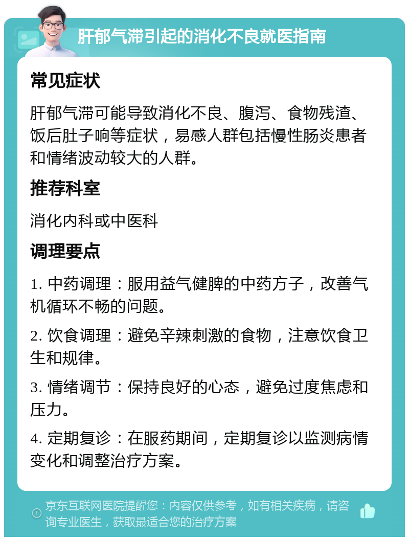 肝郁气滞引起的消化不良就医指南 常见症状 肝郁气滞可能导致消化不良、腹泻、食物残渣、饭后肚子响等症状，易感人群包括慢性肠炎患者和情绪波动较大的人群。 推荐科室 消化内科或中医科 调理要点 1. 中药调理：服用益气健脾的中药方子，改善气机循环不畅的问题。 2. 饮食调理：避免辛辣刺激的食物，注意饮食卫生和规律。 3. 情绪调节：保持良好的心态，避免过度焦虑和压力。 4. 定期复诊：在服药期间，定期复诊以监测病情变化和调整治疗方案。