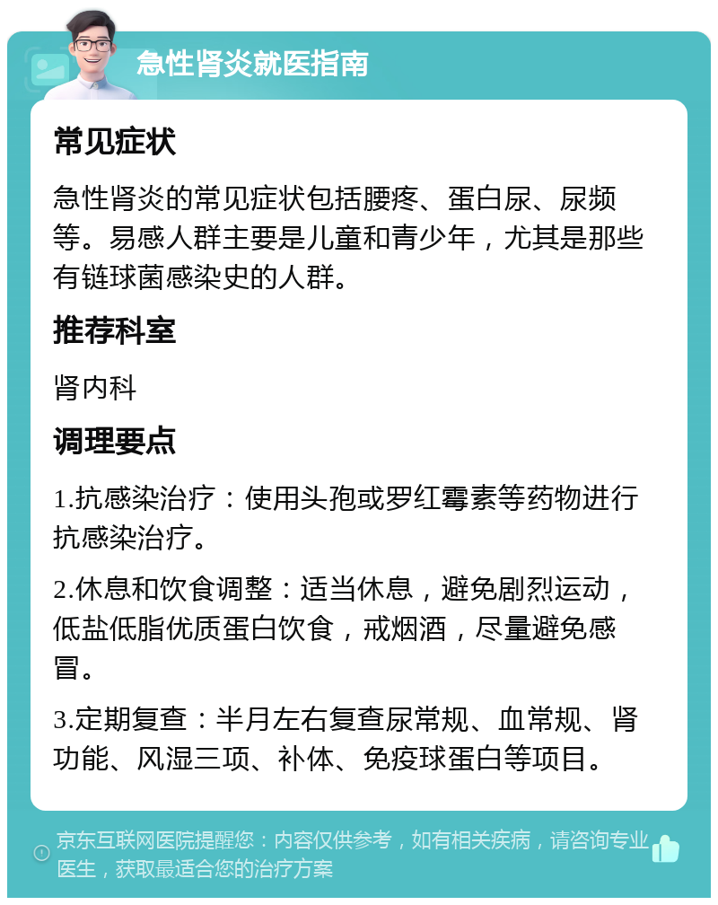 急性肾炎就医指南 常见症状 急性肾炎的常见症状包括腰疼、蛋白尿、尿频等。易感人群主要是儿童和青少年，尤其是那些有链球菌感染史的人群。 推荐科室 肾内科 调理要点 1.抗感染治疗：使用头孢或罗红霉素等药物进行抗感染治疗。 2.休息和饮食调整：适当休息，避免剧烈运动，低盐低脂优质蛋白饮食，戒烟酒，尽量避免感冒。 3.定期复查：半月左右复查尿常规、血常规、肾功能、风湿三项、补体、免疫球蛋白等项目。