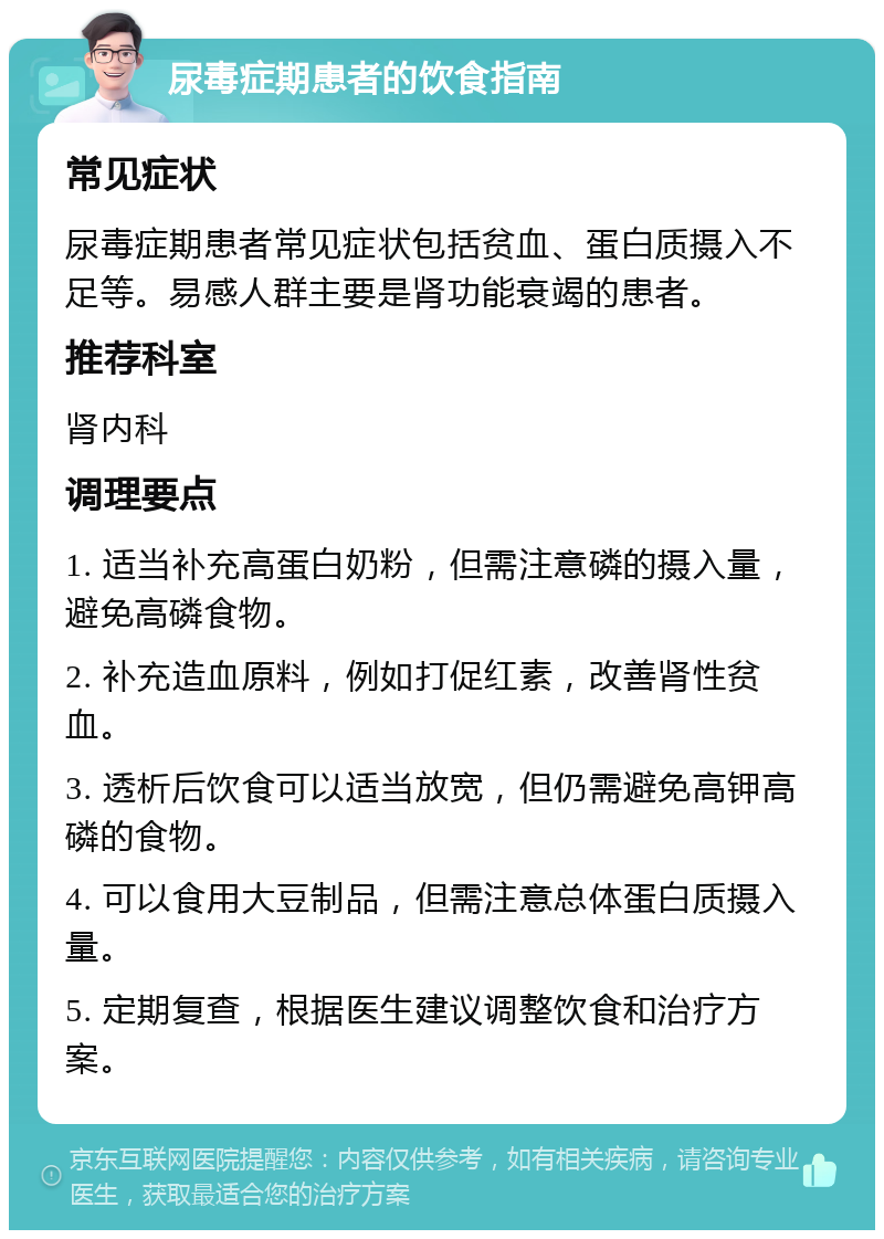 尿毒症期患者的饮食指南 常见症状 尿毒症期患者常见症状包括贫血、蛋白质摄入不足等。易感人群主要是肾功能衰竭的患者。 推荐科室 肾内科 调理要点 1. 适当补充高蛋白奶粉，但需注意磷的摄入量，避免高磷食物。 2. 补充造血原料，例如打促红素，改善肾性贫血。 3. 透析后饮食可以适当放宽，但仍需避免高钾高磷的食物。 4. 可以食用大豆制品，但需注意总体蛋白质摄入量。 5. 定期复查，根据医生建议调整饮食和治疗方案。