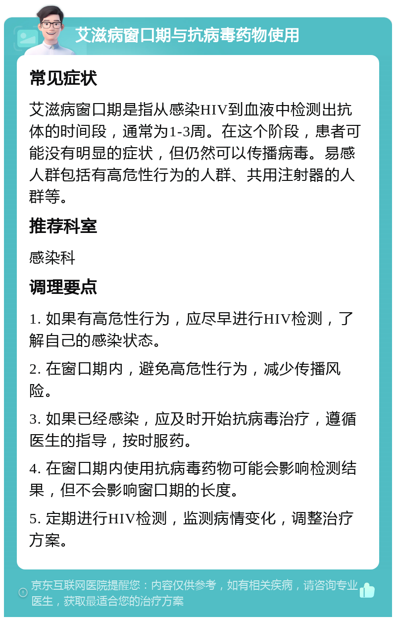 艾滋病窗口期与抗病毒药物使用 常见症状 艾滋病窗口期是指从感染HIV到血液中检测出抗体的时间段，通常为1-3周。在这个阶段，患者可能没有明显的症状，但仍然可以传播病毒。易感人群包括有高危性行为的人群、共用注射器的人群等。 推荐科室 感染科 调理要点 1. 如果有高危性行为，应尽早进行HIV检测，了解自己的感染状态。 2. 在窗口期内，避免高危性行为，减少传播风险。 3. 如果已经感染，应及时开始抗病毒治疗，遵循医生的指导，按时服药。 4. 在窗口期内使用抗病毒药物可能会影响检测结果，但不会影响窗口期的长度。 5. 定期进行HIV检测，监测病情变化，调整治疗方案。