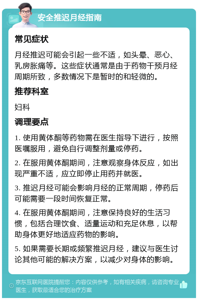 安全推迟月经指南 常见症状 月经推迟可能会引起一些不适，如头晕、恶心、乳房胀痛等。这些症状通常是由于药物干预月经周期所致，多数情况下是暂时的和轻微的。 推荐科室 妇科 调理要点 1. 使用黄体酮等药物需在医生指导下进行，按照医嘱服用，避免自行调整剂量或停药。 2. 在服用黄体酮期间，注意观察身体反应，如出现严重不适，应立即停止用药并就医。 3. 推迟月经可能会影响月经的正常周期，停药后可能需要一段时间恢复正常。 4. 在服用黄体酮期间，注意保持良好的生活习惯，包括合理饮食、适量运动和充足休息，以帮助身体更好地适应药物的影响。 5. 如果需要长期或频繁推迟月经，建议与医生讨论其他可能的解决方案，以减少对身体的影响。