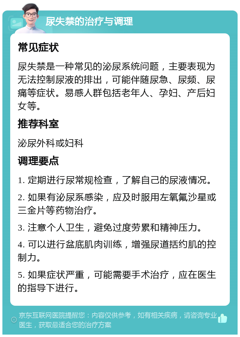 尿失禁的治疗与调理 常见症状 尿失禁是一种常见的泌尿系统问题，主要表现为无法控制尿液的排出，可能伴随尿急、尿频、尿痛等症状。易感人群包括老年人、孕妇、产后妇女等。 推荐科室 泌尿外科或妇科 调理要点 1. 定期进行尿常规检查，了解自己的尿液情况。 2. 如果有泌尿系感染，应及时服用左氧氟沙星或三金片等药物治疗。 3. 注意个人卫生，避免过度劳累和精神压力。 4. 可以进行盆底肌肉训练，增强尿道括约肌的控制力。 5. 如果症状严重，可能需要手术治疗，应在医生的指导下进行。