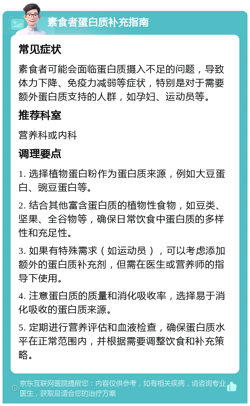 素食者蛋白质补充指南 常见症状 素食者可能会面临蛋白质摄入不足的问题，导致体力下降、免疫力减弱等症状，特别是对于需要额外蛋白质支持的人群，如孕妇、运动员等。 推荐科室 营养科或内科 调理要点 1. 选择植物蛋白粉作为蛋白质来源，例如大豆蛋白、豌豆蛋白等。 2. 结合其他富含蛋白质的植物性食物，如豆类、坚果、全谷物等，确保日常饮食中蛋白质的多样性和充足性。 3. 如果有特殊需求（如运动员），可以考虑添加额外的蛋白质补充剂，但需在医生或营养师的指导下使用。 4. 注意蛋白质的质量和消化吸收率，选择易于消化吸收的蛋白质来源。 5. 定期进行营养评估和血液检查，确保蛋白质水平在正常范围内，并根据需要调整饮食和补充策略。