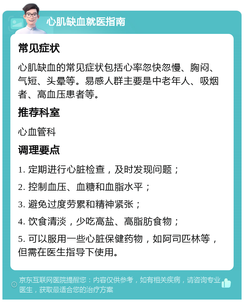 心肌缺血就医指南 常见症状 心肌缺血的常见症状包括心率忽快忽慢、胸闷、气短、头晕等。易感人群主要是中老年人、吸烟者、高血压患者等。 推荐科室 心血管科 调理要点 1. 定期进行心脏检查，及时发现问题； 2. 控制血压、血糖和血脂水平； 3. 避免过度劳累和精神紧张； 4. 饮食清淡，少吃高盐、高脂肪食物； 5. 可以服用一些心脏保健药物，如阿司匹林等，但需在医生指导下使用。