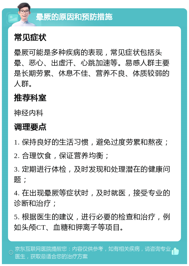 晕厥的原因和预防措施 常见症状 晕厥可能是多种疾病的表现，常见症状包括头晕、恶心、出虚汗、心跳加速等。易感人群主要是长期劳累、休息不佳、营养不良、体质较弱的人群。 推荐科室 神经内科 调理要点 1. 保持良好的生活习惯，避免过度劳累和熬夜； 2. 合理饮食，保证营养均衡； 3. 定期进行体检，及时发现和处理潜在的健康问题； 4. 在出现晕厥等症状时，及时就医，接受专业的诊断和治疗； 5. 根据医生的建议，进行必要的检查和治疗，例如头颅CT、血糖和钾离子等项目。