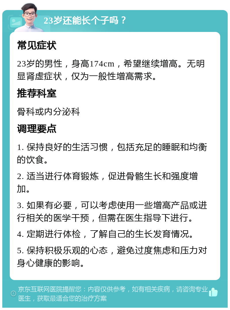 23岁还能长个子吗？ 常见症状 23岁的男性，身高174cm，希望继续增高。无明显肾虚症状，仅为一般性增高需求。 推荐科室 骨科或内分泌科 调理要点 1. 保持良好的生活习惯，包括充足的睡眠和均衡的饮食。 2. 适当进行体育锻炼，促进骨骼生长和强度增加。 3. 如果有必要，可以考虑使用一些增高产品或进行相关的医学干预，但需在医生指导下进行。 4. 定期进行体检，了解自己的生长发育情况。 5. 保持积极乐观的心态，避免过度焦虑和压力对身心健康的影响。