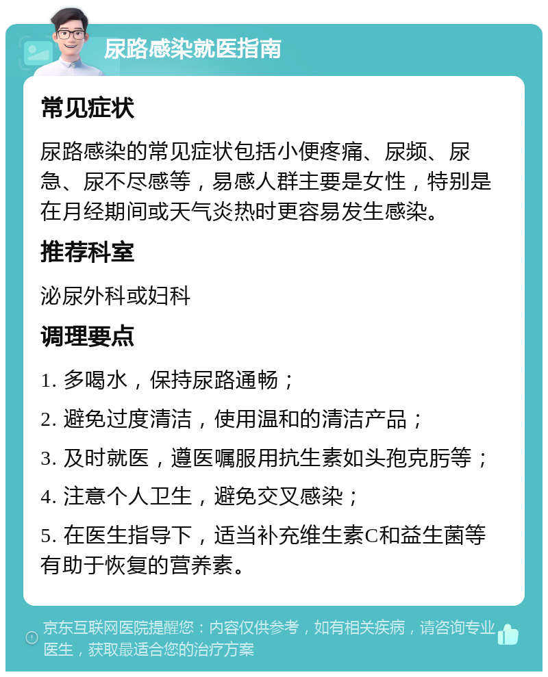 尿路感染就医指南 常见症状 尿路感染的常见症状包括小便疼痛、尿频、尿急、尿不尽感等，易感人群主要是女性，特别是在月经期间或天气炎热时更容易发生感染。 推荐科室 泌尿外科或妇科 调理要点 1. 多喝水，保持尿路通畅； 2. 避免过度清洁，使用温和的清洁产品； 3. 及时就医，遵医嘱服用抗生素如头孢克肟等； 4. 注意个人卫生，避免交叉感染； 5. 在医生指导下，适当补充维生素C和益生菌等有助于恢复的营养素。