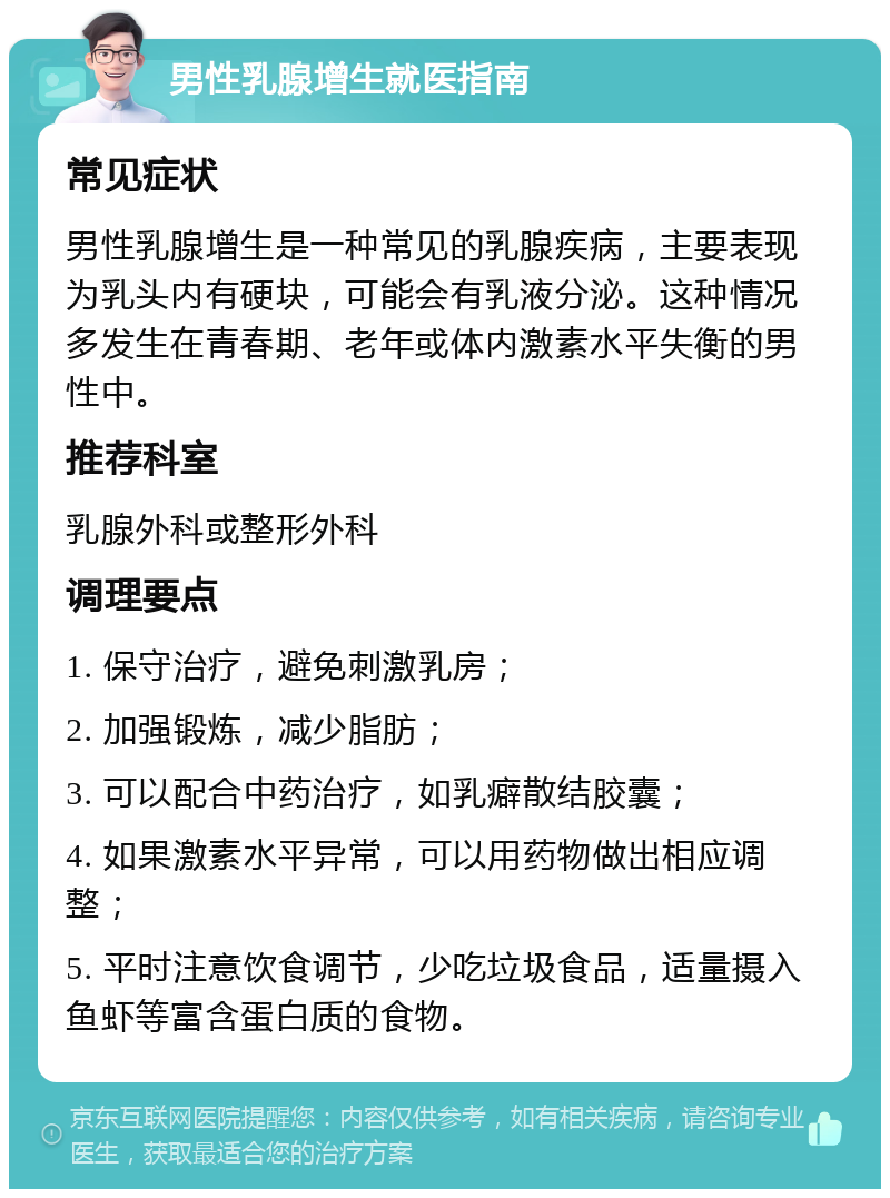 男性乳腺增生就医指南 常见症状 男性乳腺增生是一种常见的乳腺疾病，主要表现为乳头内有硬块，可能会有乳液分泌。这种情况多发生在青春期、老年或体内激素水平失衡的男性中。 推荐科室 乳腺外科或整形外科 调理要点 1. 保守治疗，避免刺激乳房； 2. 加强锻炼，减少脂肪； 3. 可以配合中药治疗，如乳癖散结胶囊； 4. 如果激素水平异常，可以用药物做出相应调整； 5. 平时注意饮食调节，少吃垃圾食品，适量摄入鱼虾等富含蛋白质的食物。