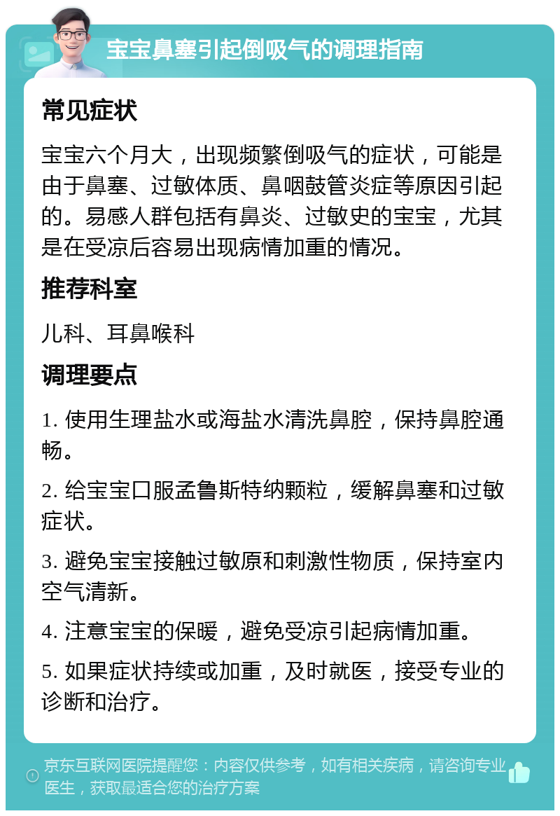 宝宝鼻塞引起倒吸气的调理指南 常见症状 宝宝六个月大，出现频繁倒吸气的症状，可能是由于鼻塞、过敏体质、鼻咽鼓管炎症等原因引起的。易感人群包括有鼻炎、过敏史的宝宝，尤其是在受凉后容易出现病情加重的情况。 推荐科室 儿科、耳鼻喉科 调理要点 1. 使用生理盐水或海盐水清洗鼻腔，保持鼻腔通畅。 2. 给宝宝口服孟鲁斯特纳颗粒，缓解鼻塞和过敏症状。 3. 避免宝宝接触过敏原和刺激性物质，保持室内空气清新。 4. 注意宝宝的保暖，避免受凉引起病情加重。 5. 如果症状持续或加重，及时就医，接受专业的诊断和治疗。