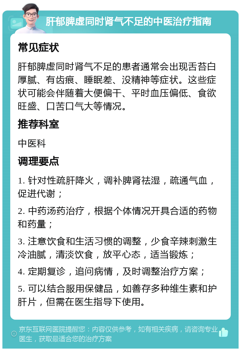 肝郁脾虚同时肾气不足的中医治疗指南 常见症状 肝郁脾虚同时肾气不足的患者通常会出现舌苔白厚腻、有齿痕、睡眠差、没精神等症状。这些症状可能会伴随着大便偏干、平时血压偏低、食欲旺盛、口苦口气大等情况。 推荐科室 中医科 调理要点 1. 针对性疏肝降火，调补脾肾祛湿，疏通气血，促进代谢； 2. 中药汤药治疗，根据个体情况开具合适的药物和药量； 3. 注意饮食和生活习惯的调整，少食辛辣刺激生冷油腻，清淡饮食，放平心态，适当锻炼； 4. 定期复诊，追问病情，及时调整治疗方案； 5. 可以结合服用保健品，如善存多种维生素和护肝片，但需在医生指导下使用。