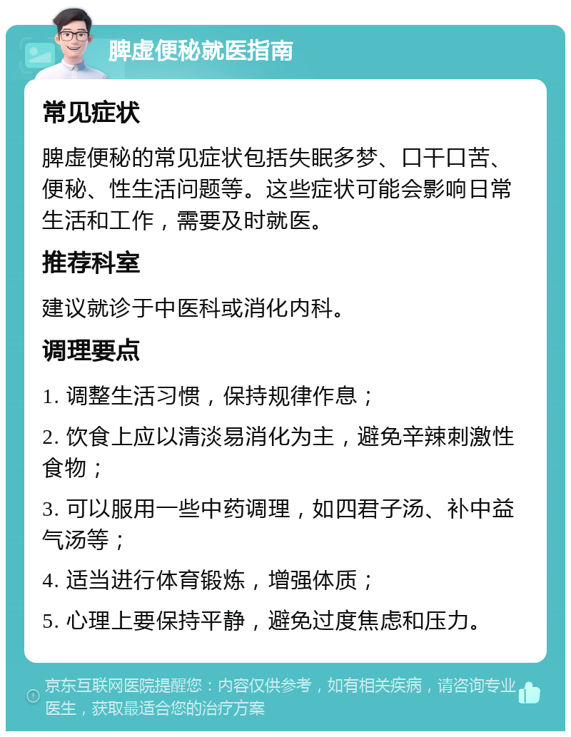 脾虚便秘就医指南 常见症状 脾虚便秘的常见症状包括失眠多梦、口干口苦、便秘、性生活问题等。这些症状可能会影响日常生活和工作，需要及时就医。 推荐科室 建议就诊于中医科或消化内科。 调理要点 1. 调整生活习惯，保持规律作息； 2. 饮食上应以清淡易消化为主，避免辛辣刺激性食物； 3. 可以服用一些中药调理，如四君子汤、补中益气汤等； 4. 适当进行体育锻炼，增强体质； 5. 心理上要保持平静，避免过度焦虑和压力。