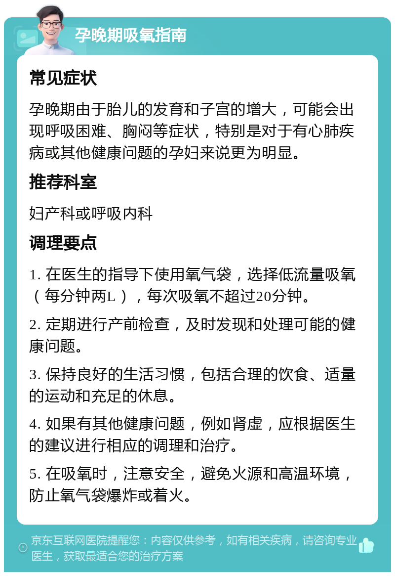 孕晚期吸氧指南 常见症状 孕晚期由于胎儿的发育和子宫的增大，可能会出现呼吸困难、胸闷等症状，特别是对于有心肺疾病或其他健康问题的孕妇来说更为明显。 推荐科室 妇产科或呼吸内科 调理要点 1. 在医生的指导下使用氧气袋，选择低流量吸氧（每分钟两L），每次吸氧不超过20分钟。 2. 定期进行产前检查，及时发现和处理可能的健康问题。 3. 保持良好的生活习惯，包括合理的饮食、适量的运动和充足的休息。 4. 如果有其他健康问题，例如肾虚，应根据医生的建议进行相应的调理和治疗。 5. 在吸氧时，注意安全，避免火源和高温环境，防止氧气袋爆炸或着火。