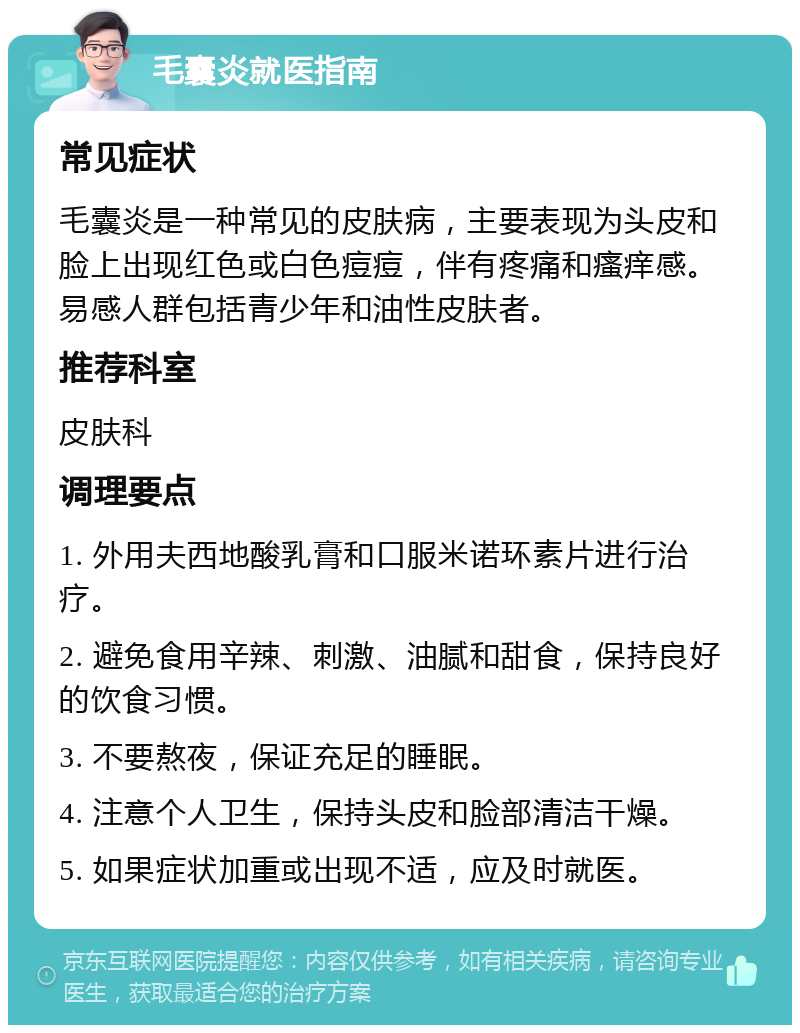 毛囊炎就医指南 常见症状 毛囊炎是一种常见的皮肤病，主要表现为头皮和脸上出现红色或白色痘痘，伴有疼痛和瘙痒感。易感人群包括青少年和油性皮肤者。 推荐科室 皮肤科 调理要点 1. 外用夫西地酸乳膏和口服米诺环素片进行治疗。 2. 避免食用辛辣、刺激、油腻和甜食，保持良好的饮食习惯。 3. 不要熬夜，保证充足的睡眠。 4. 注意个人卫生，保持头皮和脸部清洁干燥。 5. 如果症状加重或出现不适，应及时就医。