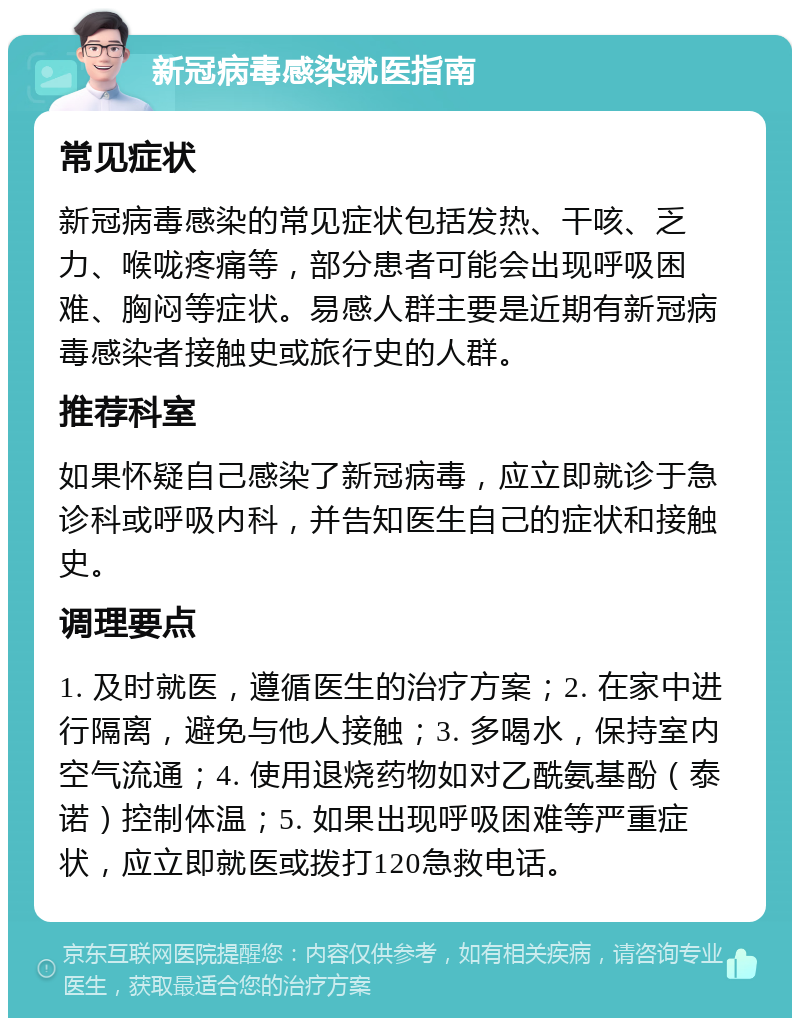 新冠病毒感染就医指南 常见症状 新冠病毒感染的常见症状包括发热、干咳、乏力、喉咙疼痛等，部分患者可能会出现呼吸困难、胸闷等症状。易感人群主要是近期有新冠病毒感染者接触史或旅行史的人群。 推荐科室 如果怀疑自己感染了新冠病毒，应立即就诊于急诊科或呼吸内科，并告知医生自己的症状和接触史。 调理要点 1. 及时就医，遵循医生的治疗方案；2. 在家中进行隔离，避免与他人接触；3. 多喝水，保持室内空气流通；4. 使用退烧药物如对乙酰氨基酚（泰诺）控制体温；5. 如果出现呼吸困难等严重症状，应立即就医或拨打120急救电话。