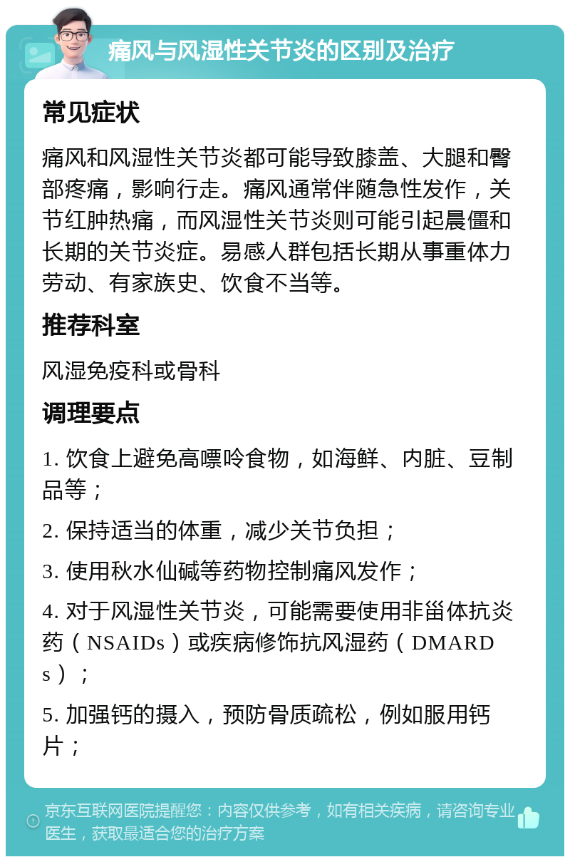 痛风与风湿性关节炎的区别及治疗 常见症状 痛风和风湿性关节炎都可能导致膝盖、大腿和臀部疼痛，影响行走。痛风通常伴随急性发作，关节红肿热痛，而风湿性关节炎则可能引起晨僵和长期的关节炎症。易感人群包括长期从事重体力劳动、有家族史、饮食不当等。 推荐科室 风湿免疫科或骨科 调理要点 1. 饮食上避免高嘌呤食物，如海鲜、内脏、豆制品等； 2. 保持适当的体重，减少关节负担； 3. 使用秋水仙碱等药物控制痛风发作； 4. 对于风湿性关节炎，可能需要使用非甾体抗炎药（NSAIDs）或疾病修饰抗风湿药（DMARDs）； 5. 加强钙的摄入，预防骨质疏松，例如服用钙片；