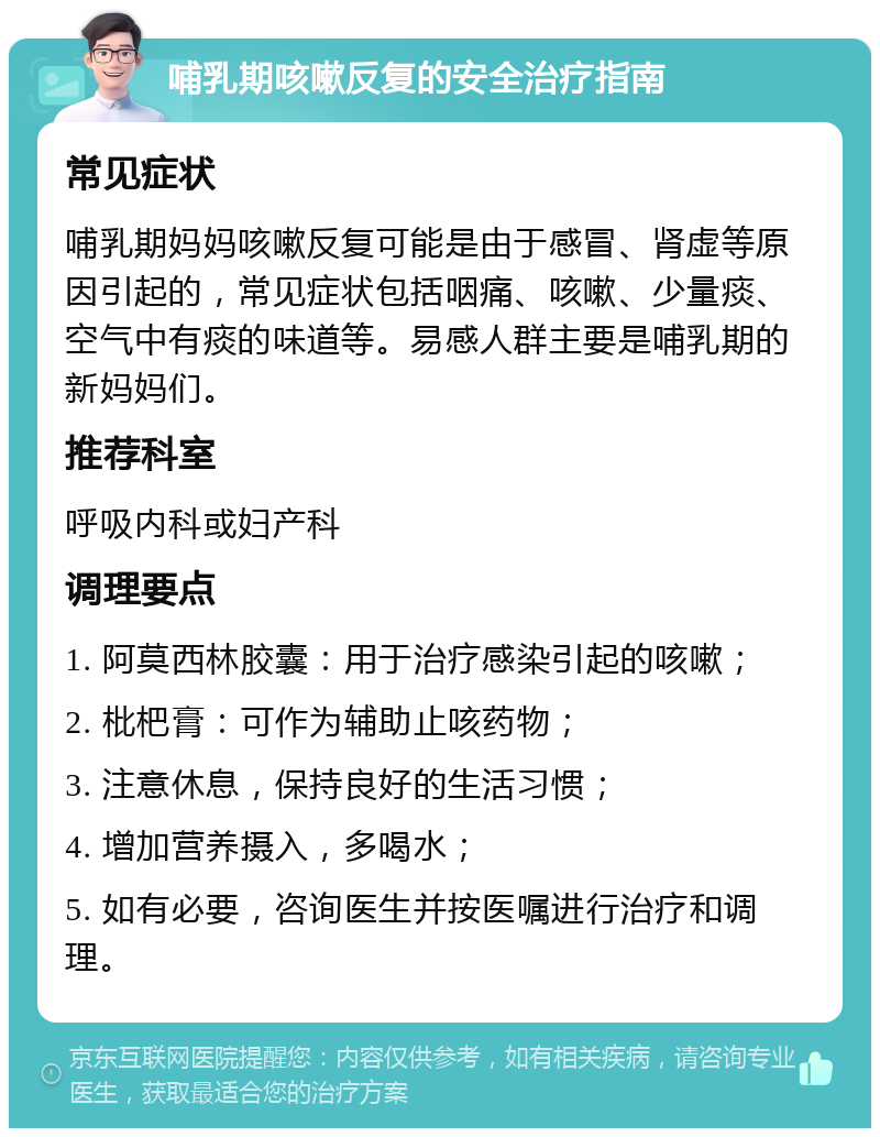 哺乳期咳嗽反复的安全治疗指南 常见症状 哺乳期妈妈咳嗽反复可能是由于感冒、肾虚等原因引起的，常见症状包括咽痛、咳嗽、少量痰、空气中有痰的味道等。易感人群主要是哺乳期的新妈妈们。 推荐科室 呼吸内科或妇产科 调理要点 1. 阿莫西林胶囊：用于治疗感染引起的咳嗽； 2. 枇杷膏：可作为辅助止咳药物； 3. 注意休息，保持良好的生活习惯； 4. 增加营养摄入，多喝水； 5. 如有必要，咨询医生并按医嘱进行治疗和调理。