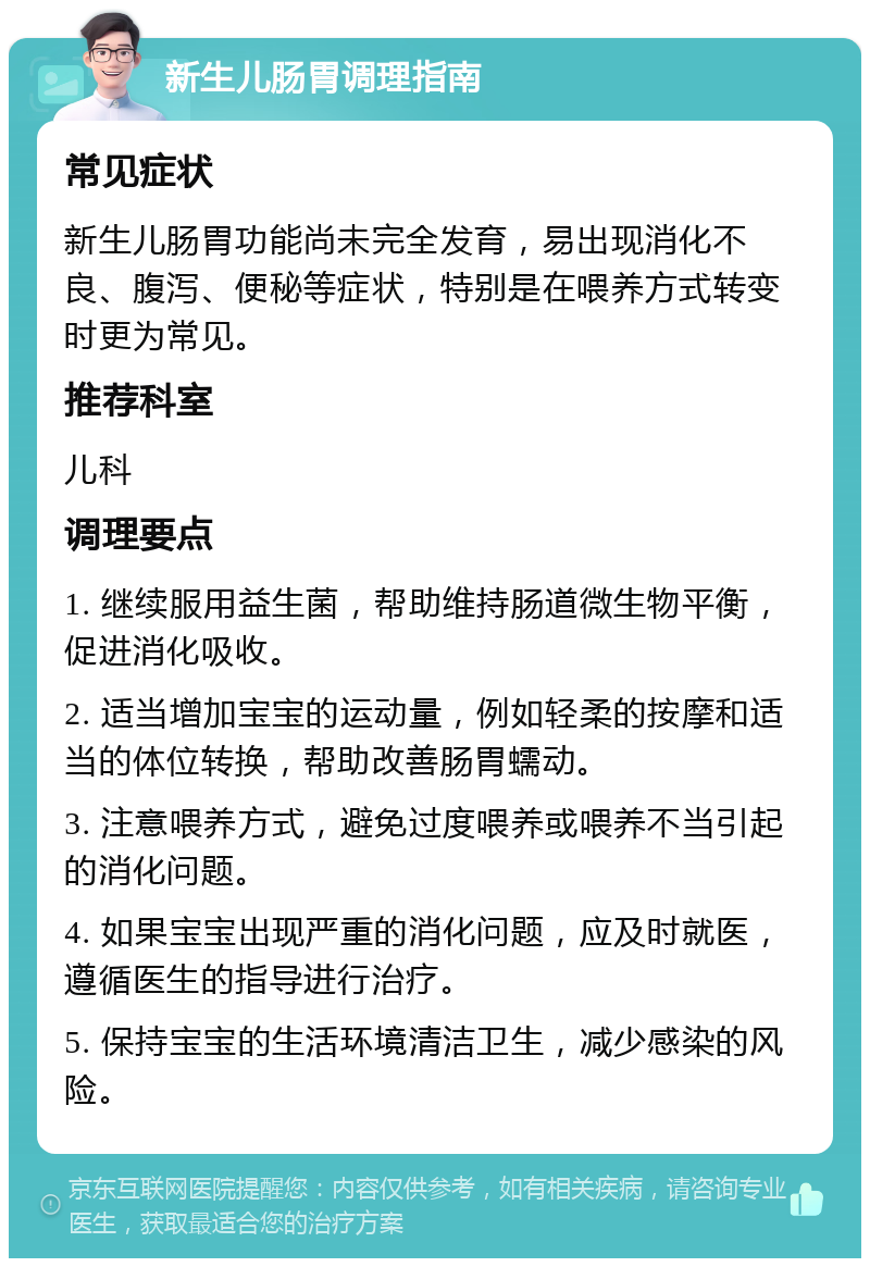 新生儿肠胃调理指南 常见症状 新生儿肠胃功能尚未完全发育，易出现消化不良、腹泻、便秘等症状，特别是在喂养方式转变时更为常见。 推荐科室 儿科 调理要点 1. 继续服用益生菌，帮助维持肠道微生物平衡，促进消化吸收。 2. 适当增加宝宝的运动量，例如轻柔的按摩和适当的体位转换，帮助改善肠胃蠕动。 3. 注意喂养方式，避免过度喂养或喂养不当引起的消化问题。 4. 如果宝宝出现严重的消化问题，应及时就医，遵循医生的指导进行治疗。 5. 保持宝宝的生活环境清洁卫生，减少感染的风险。