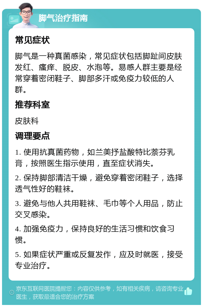 脚气治疗指南 常见症状 脚气是一种真菌感染，常见症状包括脚趾间皮肤发红、瘙痒、脱皮、水泡等。易感人群主要是经常穿着密闭鞋子、脚部多汗或免疫力较低的人群。 推荐科室 皮肤科 调理要点 1. 使用抗真菌药物，如兰美抒盐酸特比萘芬乳膏，按照医生指示使用，直至症状消失。 2. 保持脚部清洁干燥，避免穿着密闭鞋子，选择透气性好的鞋袜。 3. 避免与他人共用鞋袜、毛巾等个人用品，防止交叉感染。 4. 加强免疫力，保持良好的生活习惯和饮食习惯。 5. 如果症状严重或反复发作，应及时就医，接受专业治疗。