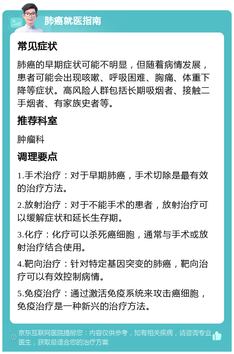 肺癌就医指南 常见症状 肺癌的早期症状可能不明显，但随着病情发展，患者可能会出现咳嗽、呼吸困难、胸痛、体重下降等症状。高风险人群包括长期吸烟者、接触二手烟者、有家族史者等。 推荐科室 肿瘤科 调理要点 1.手术治疗：对于早期肺癌，手术切除是最有效的治疗方法。 2.放射治疗：对于不能手术的患者，放射治疗可以缓解症状和延长生存期。 3.化疗：化疗可以杀死癌细胞，通常与手术或放射治疗结合使用。 4.靶向治疗：针对特定基因突变的肺癌，靶向治疗可以有效控制病情。 5.免疫治疗：通过激活免疫系统来攻击癌细胞，免疫治疗是一种新兴的治疗方法。