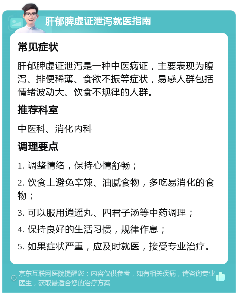 肝郁脾虚证泄泻就医指南 常见症状 肝郁脾虚证泄泻是一种中医病证，主要表现为腹泻、排便稀薄、食欲不振等症状，易感人群包括情绪波动大、饮食不规律的人群。 推荐科室 中医科、消化内科 调理要点 1. 调整情绪，保持心情舒畅； 2. 饮食上避免辛辣、油腻食物，多吃易消化的食物； 3. 可以服用逍遥丸、四君子汤等中药调理； 4. 保持良好的生活习惯，规律作息； 5. 如果症状严重，应及时就医，接受专业治疗。