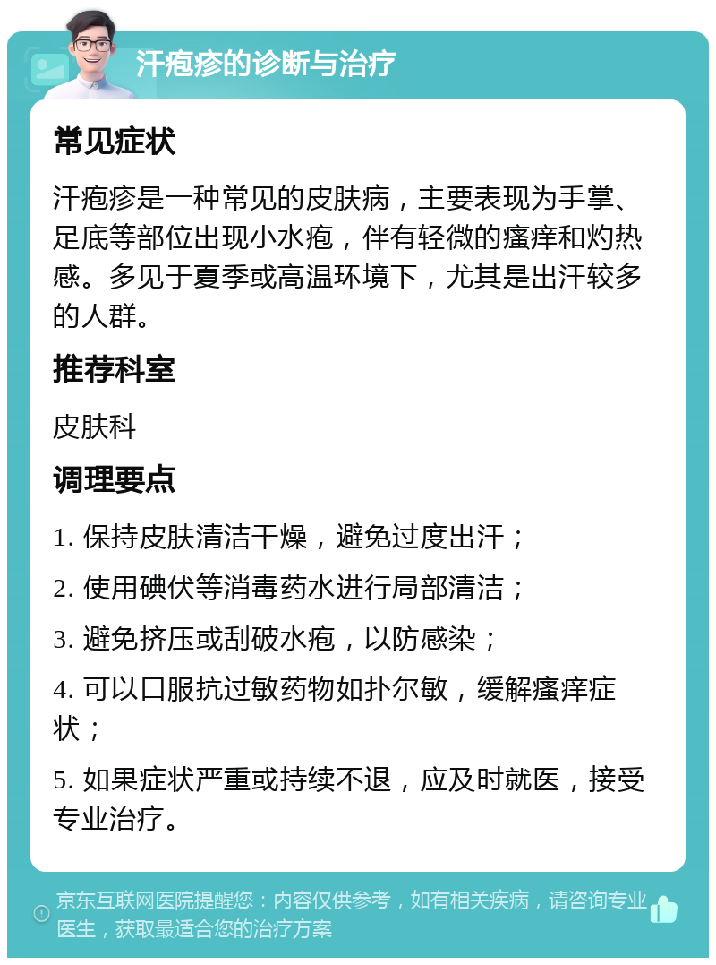 汗疱疹的诊断与治疗 常见症状 汗疱疹是一种常见的皮肤病，主要表现为手掌、足底等部位出现小水疱，伴有轻微的瘙痒和灼热感。多见于夏季或高温环境下，尤其是出汗较多的人群。 推荐科室 皮肤科 调理要点 1. 保持皮肤清洁干燥，避免过度出汗； 2. 使用碘伏等消毒药水进行局部清洁； 3. 避免挤压或刮破水疱，以防感染； 4. 可以口服抗过敏药物如扑尔敏，缓解瘙痒症状； 5. 如果症状严重或持续不退，应及时就医，接受专业治疗。