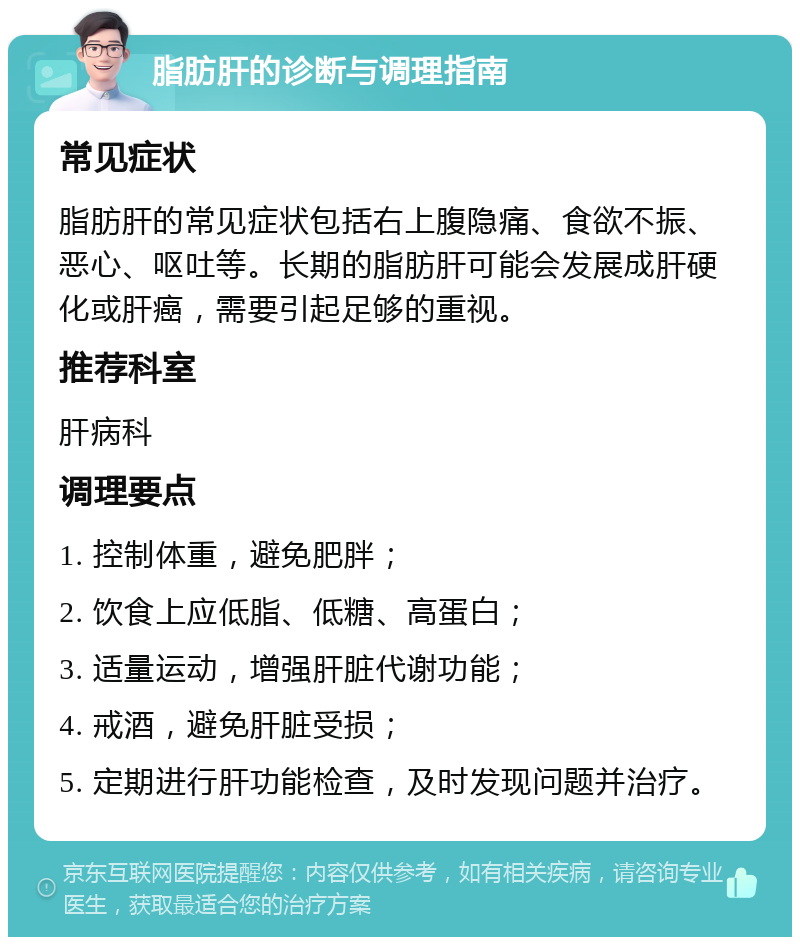 脂肪肝的诊断与调理指南 常见症状 脂肪肝的常见症状包括右上腹隐痛、食欲不振、恶心、呕吐等。长期的脂肪肝可能会发展成肝硬化或肝癌，需要引起足够的重视。 推荐科室 肝病科 调理要点 1. 控制体重，避免肥胖； 2. 饮食上应低脂、低糖、高蛋白； 3. 适量运动，增强肝脏代谢功能； 4. 戒酒，避免肝脏受损； 5. 定期进行肝功能检查，及时发现问题并治疗。