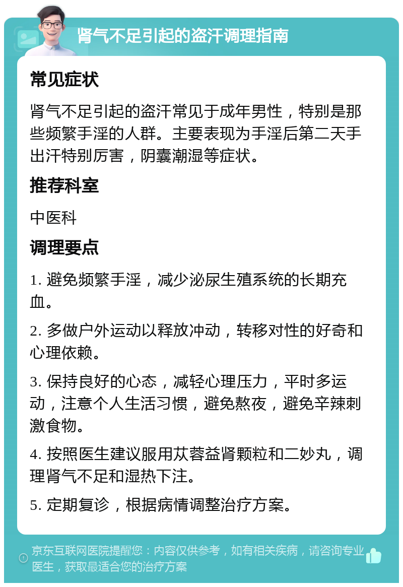 肾气不足引起的盗汗调理指南 常见症状 肾气不足引起的盗汗常见于成年男性，特别是那些频繁手淫的人群。主要表现为手淫后第二天手出汗特别厉害，阴囊潮湿等症状。 推荐科室 中医科 调理要点 1. 避免频繁手淫，减少泌尿生殖系统的长期充血。 2. 多做户外运动以释放冲动，转移对性的好奇和心理依赖。 3. 保持良好的心态，减轻心理压力，平时多运动，注意个人生活习惯，避免熬夜，避免辛辣刺激食物。 4. 按照医生建议服用苁蓉益肾颗粒和二妙丸，调理肾气不足和湿热下注。 5. 定期复诊，根据病情调整治疗方案。