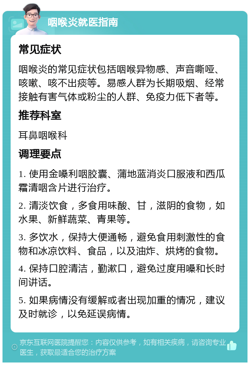 咽喉炎就医指南 常见症状 咽喉炎的常见症状包括咽喉异物感、声音嘶哑、咳嗽、咳不出痰等。易感人群为长期吸烟、经常接触有害气体或粉尘的人群、免疫力低下者等。 推荐科室 耳鼻咽喉科 调理要点 1. 使用金嗓利咽胶囊、蒲地蓝消炎口服液和西瓜霜清咽含片进行治疗。 2. 清淡饮食，多食用味酸、甘，滋阴的食物，如水果、新鲜蔬菜、青果等。 3. 多饮水，保持大便通畅，避免食用刺激性的食物和冰凉饮料、食品，以及油炸、烘烤的食物。 4. 保持口腔清洁，勤漱口，避免过度用嗓和长时间讲话。 5. 如果病情没有缓解或者出现加重的情况，建议及时就诊，以免延误病情。