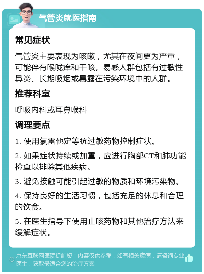 气管炎就医指南 常见症状 气管炎主要表现为咳嗽，尤其在夜间更为严重，可能伴有喉咙痒和干咳。易感人群包括有过敏性鼻炎、长期吸烟或暴露在污染环境中的人群。 推荐科室 呼吸内科或耳鼻喉科 调理要点 1. 使用氯雷他定等抗过敏药物控制症状。 2. 如果症状持续或加重，应进行胸部CT和肺功能检查以排除其他疾病。 3. 避免接触可能引起过敏的物质和环境污染物。 4. 保持良好的生活习惯，包括充足的休息和合理的饮食。 5. 在医生指导下使用止咳药物和其他治疗方法来缓解症状。