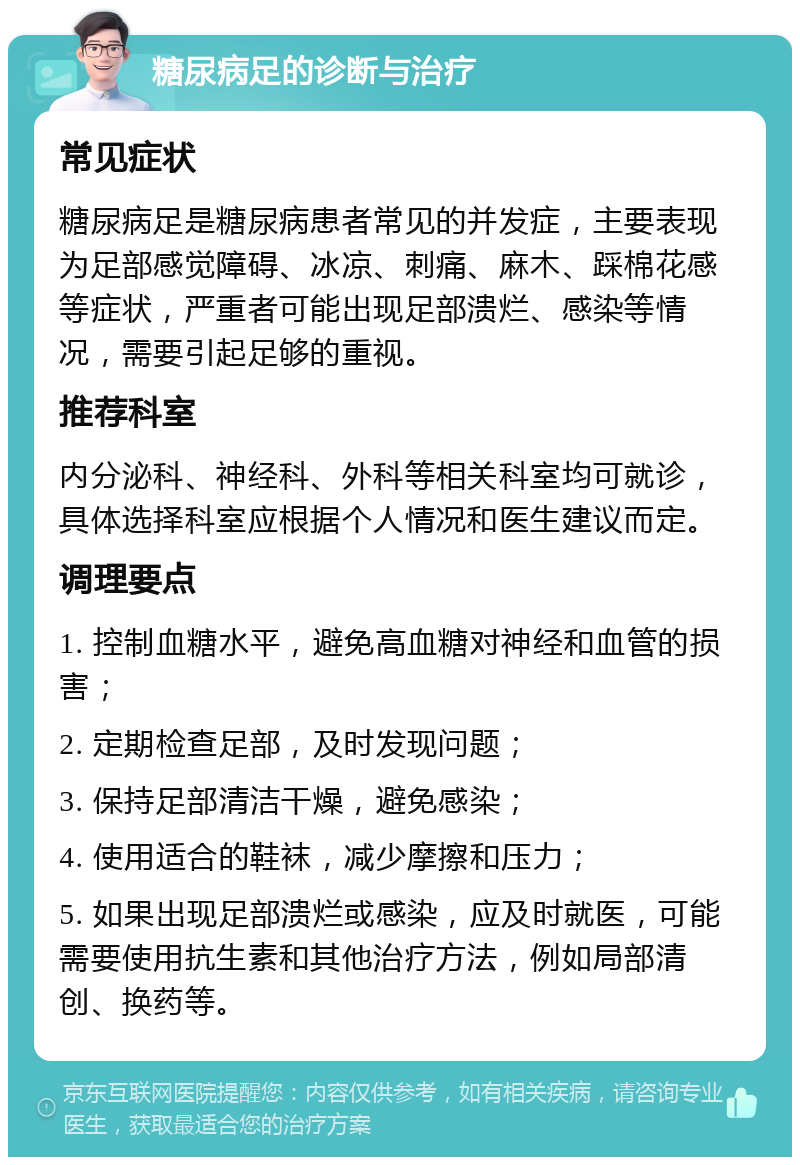 糖尿病足的诊断与治疗 常见症状 糖尿病足是糖尿病患者常见的并发症，主要表现为足部感觉障碍、冰凉、刺痛、麻木、踩棉花感等症状，严重者可能出现足部溃烂、感染等情况，需要引起足够的重视。 推荐科室 内分泌科、神经科、外科等相关科室均可就诊，具体选择科室应根据个人情况和医生建议而定。 调理要点 1. 控制血糖水平，避免高血糖对神经和血管的损害； 2. 定期检查足部，及时发现问题； 3. 保持足部清洁干燥，避免感染； 4. 使用适合的鞋袜，减少摩擦和压力； 5. 如果出现足部溃烂或感染，应及时就医，可能需要使用抗生素和其他治疗方法，例如局部清创、换药等。