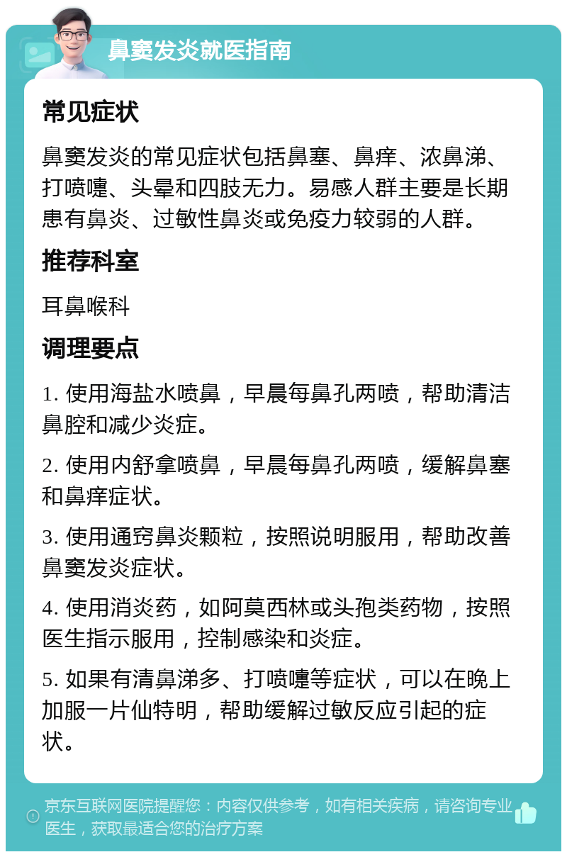 鼻窦发炎就医指南 常见症状 鼻窦发炎的常见症状包括鼻塞、鼻痒、浓鼻涕、打喷嚏、头晕和四肢无力。易感人群主要是长期患有鼻炎、过敏性鼻炎或免疫力较弱的人群。 推荐科室 耳鼻喉科 调理要点 1. 使用海盐水喷鼻，早晨每鼻孔两喷，帮助清洁鼻腔和减少炎症。 2. 使用内舒拿喷鼻，早晨每鼻孔两喷，缓解鼻塞和鼻痒症状。 3. 使用通窍鼻炎颗粒，按照说明服用，帮助改善鼻窦发炎症状。 4. 使用消炎药，如阿莫西林或头孢类药物，按照医生指示服用，控制感染和炎症。 5. 如果有清鼻涕多、打喷嚏等症状，可以在晚上加服一片仙特明，帮助缓解过敏反应引起的症状。