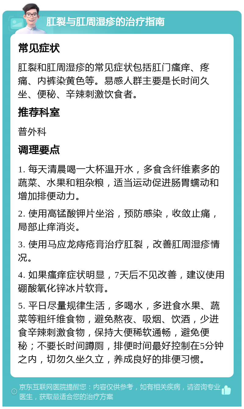 肛裂与肛周湿疹的治疗指南 常见症状 肛裂和肛周湿疹的常见症状包括肛门瘙痒、疼痛、内裤染黄色等。易感人群主要是长时间久坐、便秘、辛辣刺激饮食者。 推荐科室 普外科 调理要点 1. 每天清晨喝一大杯温开水，多食含纤维素多的蔬菜、水果和粗杂粮，适当运动促进肠胃蠕动和增加排便动力。 2. 使用高锰酸钾片坐浴，预防感染，收敛止痛，局部止痒消炎。 3. 使用马应龙痔疮膏治疗肛裂，改善肛周湿疹情况。 4. 如果瘙痒症状明显，7天后不见改善，建议使用硼酸氧化锌冰片软膏。 5. 平日尽量规律生活，多喝水，多进食水果、蔬菜等粗纤维食物，避免熬夜、吸烟、饮酒，少进食辛辣刺激食物，保持大便稀软通畅，避免便秘；不要长时间蹲厕，排便时间最好控制在5分钟之内，切勿久坐久立，养成良好的排便习惯。