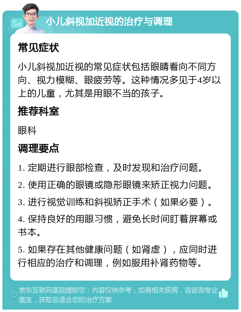 小儿斜视加近视的治疗与调理 常见症状 小儿斜视加近视的常见症状包括眼睛看向不同方向、视力模糊、眼疲劳等。这种情况多见于4岁以上的儿童，尤其是用眼不当的孩子。 推荐科室 眼科 调理要点 1. 定期进行眼部检查，及时发现和治疗问题。 2. 使用正确的眼镜或隐形眼镜来矫正视力问题。 3. 进行视觉训练和斜视矫正手术（如果必要）。 4. 保持良好的用眼习惯，避免长时间盯着屏幕或书本。 5. 如果存在其他健康问题（如肾虚），应同时进行相应的治疗和调理，例如服用补肾药物等。