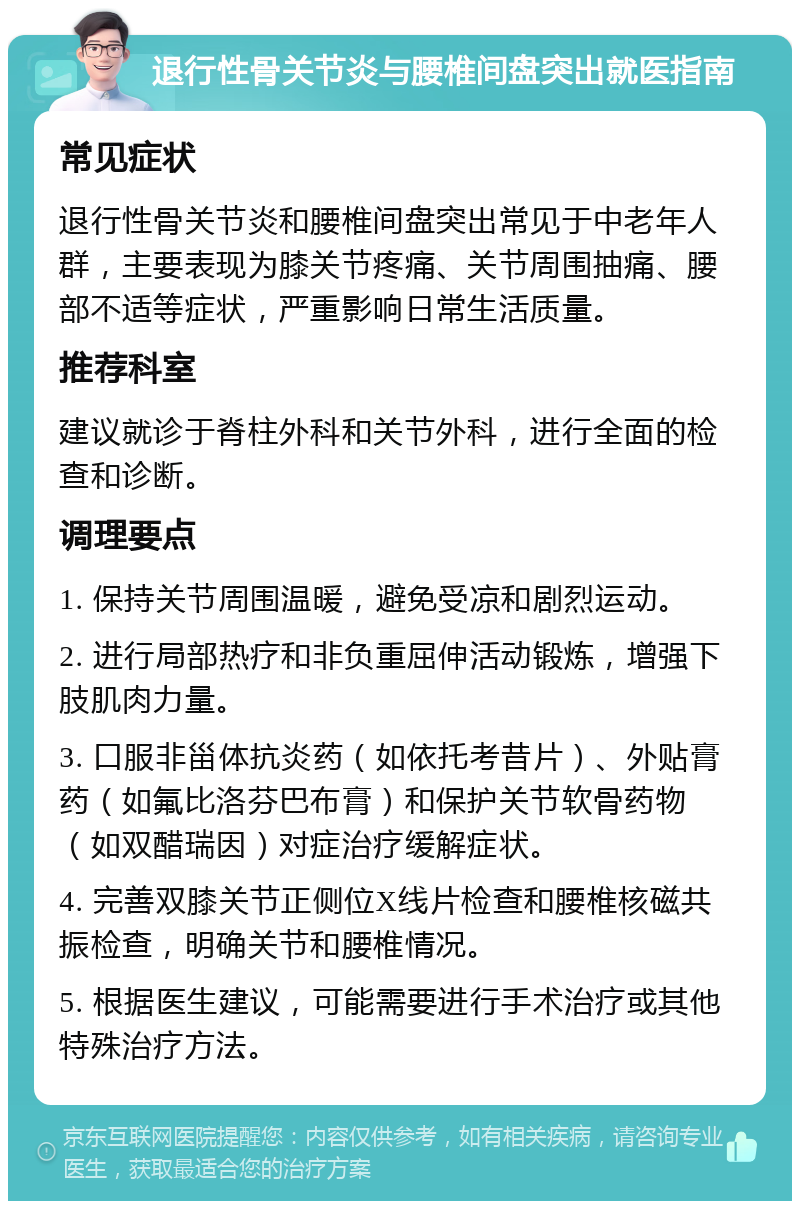 退行性骨关节炎与腰椎间盘突出就医指南 常见症状 退行性骨关节炎和腰椎间盘突出常见于中老年人群，主要表现为膝关节疼痛、关节周围抽痛、腰部不适等症状，严重影响日常生活质量。 推荐科室 建议就诊于脊柱外科和关节外科，进行全面的检查和诊断。 调理要点 1. 保持关节周围温暖，避免受凉和剧烈运动。 2. 进行局部热疗和非负重屈伸活动锻炼，增强下肢肌肉力量。 3. 口服非甾体抗炎药（如依托考昔片）、外贴膏药（如氟比洛芬巴布膏）和保护关节软骨药物（如双醋瑞因）对症治疗缓解症状。 4. 完善双膝关节正侧位X线片检查和腰椎核磁共振检查，明确关节和腰椎情况。 5. 根据医生建议，可能需要进行手术治疗或其他特殊治疗方法。