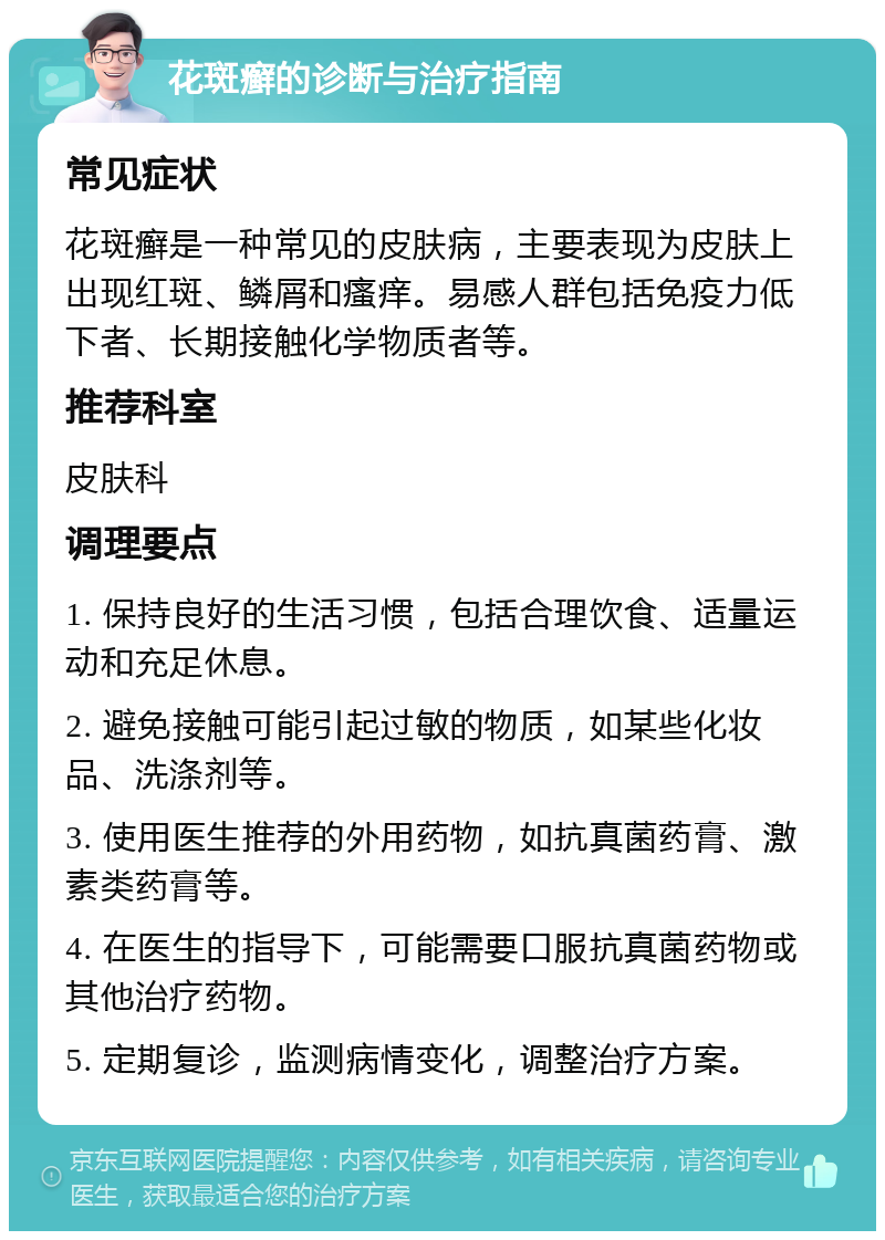 花斑癣的诊断与治疗指南 常见症状 花斑癣是一种常见的皮肤病，主要表现为皮肤上出现红斑、鳞屑和瘙痒。易感人群包括免疫力低下者、长期接触化学物质者等。 推荐科室 皮肤科 调理要点 1. 保持良好的生活习惯，包括合理饮食、适量运动和充足休息。 2. 避免接触可能引起过敏的物质，如某些化妆品、洗涤剂等。 3. 使用医生推荐的外用药物，如抗真菌药膏、激素类药膏等。 4. 在医生的指导下，可能需要口服抗真菌药物或其他治疗药物。 5. 定期复诊，监测病情变化，调整治疗方案。