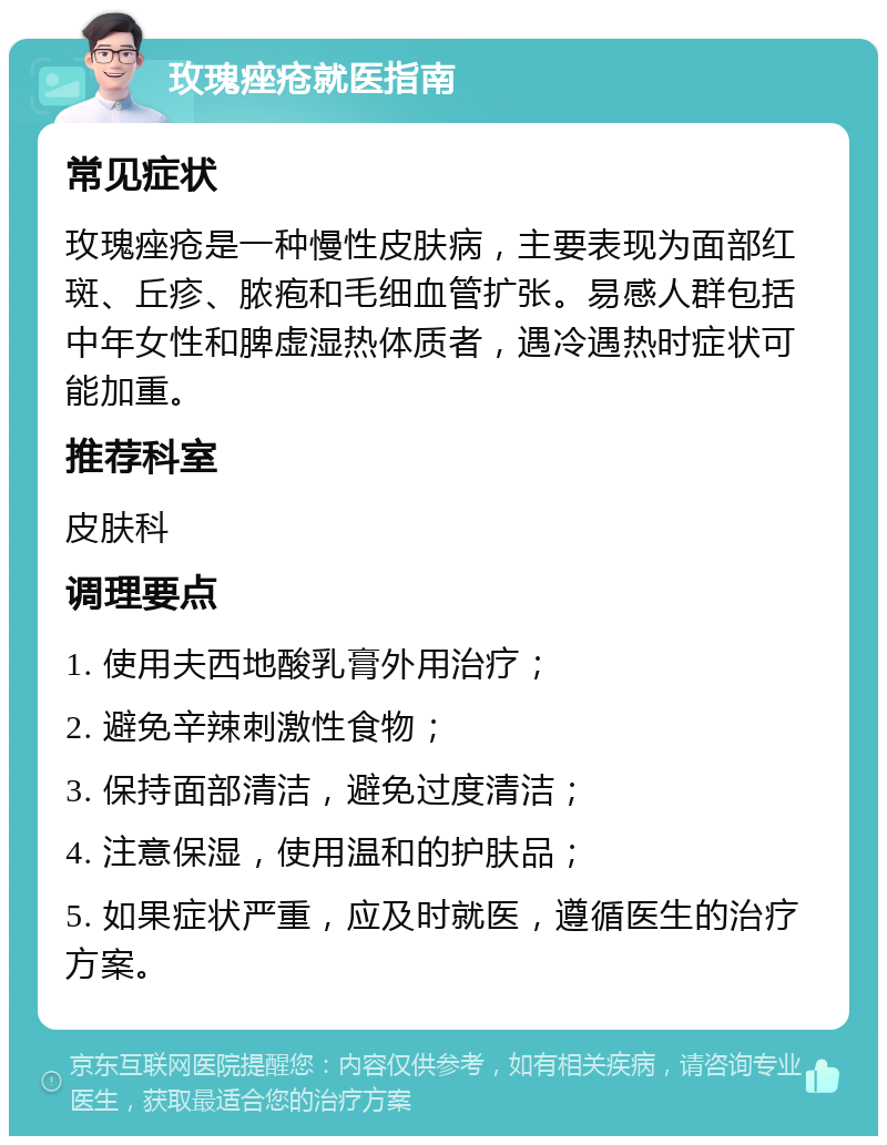 玫瑰痤疮就医指南 常见症状 玫瑰痤疮是一种慢性皮肤病，主要表现为面部红斑、丘疹、脓疱和毛细血管扩张。易感人群包括中年女性和脾虚湿热体质者，遇冷遇热时症状可能加重。 推荐科室 皮肤科 调理要点 1. 使用夫西地酸乳膏外用治疗； 2. 避免辛辣刺激性食物； 3. 保持面部清洁，避免过度清洁； 4. 注意保湿，使用温和的护肤品； 5. 如果症状严重，应及时就医，遵循医生的治疗方案。