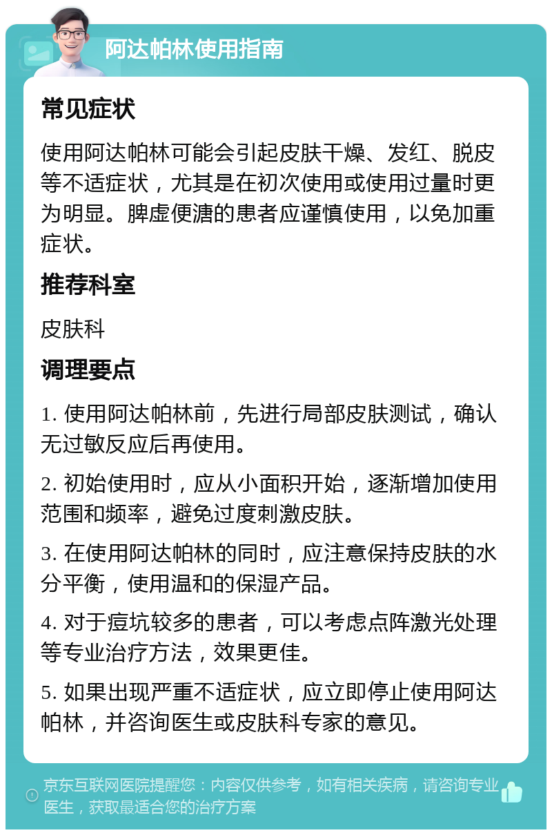 阿达帕林使用指南 常见症状 使用阿达帕林可能会引起皮肤干燥、发红、脱皮等不适症状，尤其是在初次使用或使用过量时更为明显。脾虚便溏的患者应谨慎使用，以免加重症状。 推荐科室 皮肤科 调理要点 1. 使用阿达帕林前，先进行局部皮肤测试，确认无过敏反应后再使用。 2. 初始使用时，应从小面积开始，逐渐增加使用范围和频率，避免过度刺激皮肤。 3. 在使用阿达帕林的同时，应注意保持皮肤的水分平衡，使用温和的保湿产品。 4. 对于痘坑较多的患者，可以考虑点阵激光处理等专业治疗方法，效果更佳。 5. 如果出现严重不适症状，应立即停止使用阿达帕林，并咨询医生或皮肤科专家的意见。