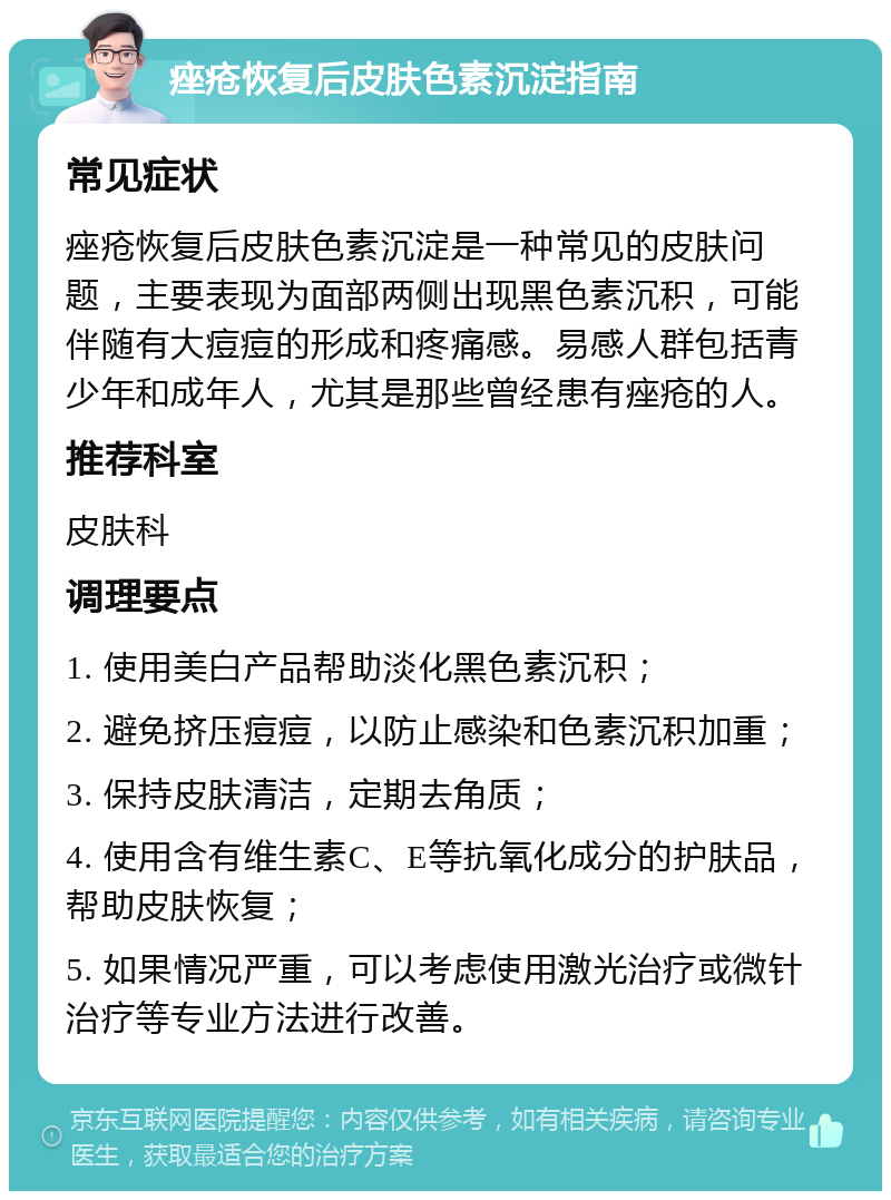 痤疮恢复后皮肤色素沉淀指南 常见症状 痤疮恢复后皮肤色素沉淀是一种常见的皮肤问题，主要表现为面部两侧出现黑色素沉积，可能伴随有大痘痘的形成和疼痛感。易感人群包括青少年和成年人，尤其是那些曾经患有痤疮的人。 推荐科室 皮肤科 调理要点 1. 使用美白产品帮助淡化黑色素沉积； 2. 避免挤压痘痘，以防止感染和色素沉积加重； 3. 保持皮肤清洁，定期去角质； 4. 使用含有维生素C、E等抗氧化成分的护肤品，帮助皮肤恢复； 5. 如果情况严重，可以考虑使用激光治疗或微针治疗等专业方法进行改善。