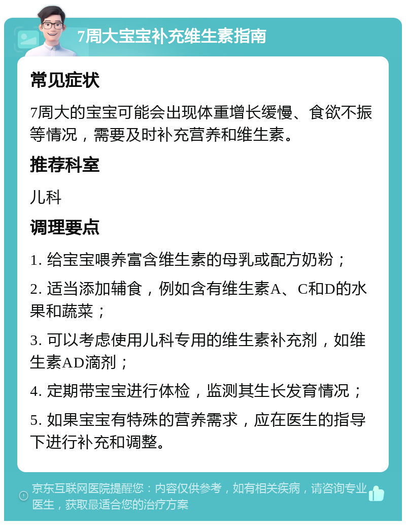 7周大宝宝补充维生素指南 常见症状 7周大的宝宝可能会出现体重增长缓慢、食欲不振等情况，需要及时补充营养和维生素。 推荐科室 儿科 调理要点 1. 给宝宝喂养富含维生素的母乳或配方奶粉； 2. 适当添加辅食，例如含有维生素A、C和D的水果和蔬菜； 3. 可以考虑使用儿科专用的维生素补充剂，如维生素AD滴剂； 4. 定期带宝宝进行体检，监测其生长发育情况； 5. 如果宝宝有特殊的营养需求，应在医生的指导下进行补充和调整。