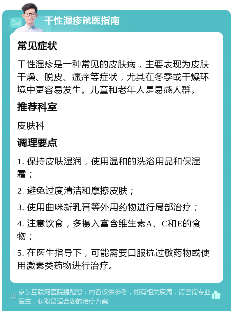 干性湿疹就医指南 常见症状 干性湿疹是一种常见的皮肤病，主要表现为皮肤干燥、脱皮、瘙痒等症状，尤其在冬季或干燥环境中更容易发生。儿童和老年人是易感人群。 推荐科室 皮肤科 调理要点 1. 保持皮肤湿润，使用温和的洗浴用品和保湿霜； 2. 避免过度清洁和摩擦皮肤； 3. 使用曲咪新乳膏等外用药物进行局部治疗； 4. 注意饮食，多摄入富含维生素A、C和E的食物； 5. 在医生指导下，可能需要口服抗过敏药物或使用激素类药物进行治疗。