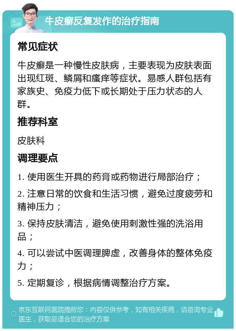 牛皮癣反复发作的治疗指南 常见症状 牛皮癣是一种慢性皮肤病，主要表现为皮肤表面出现红斑、鳞屑和瘙痒等症状。易感人群包括有家族史、免疫力低下或长期处于压力状态的人群。 推荐科室 皮肤科 调理要点 1. 使用医生开具的药膏或药物进行局部治疗； 2. 注意日常的饮食和生活习惯，避免过度疲劳和精神压力； 3. 保持皮肤清洁，避免使用刺激性强的洗浴用品； 4. 可以尝试中医调理脾虚，改善身体的整体免疫力； 5. 定期复诊，根据病情调整治疗方案。