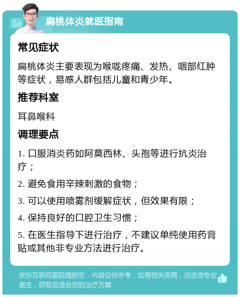 扁桃体炎就医指南 常见症状 扁桃体炎主要表现为喉咙疼痛、发热、咽部红肿等症状，易感人群包括儿童和青少年。 推荐科室 耳鼻喉科 调理要点 1. 口服消炎药如阿莫西林、头孢等进行抗炎治疗； 2. 避免食用辛辣刺激的食物； 3. 可以使用喷雾剂缓解症状，但效果有限； 4. 保持良好的口腔卫生习惯； 5. 在医生指导下进行治疗，不建议单纯使用药膏贴或其他非专业方法进行治疗。