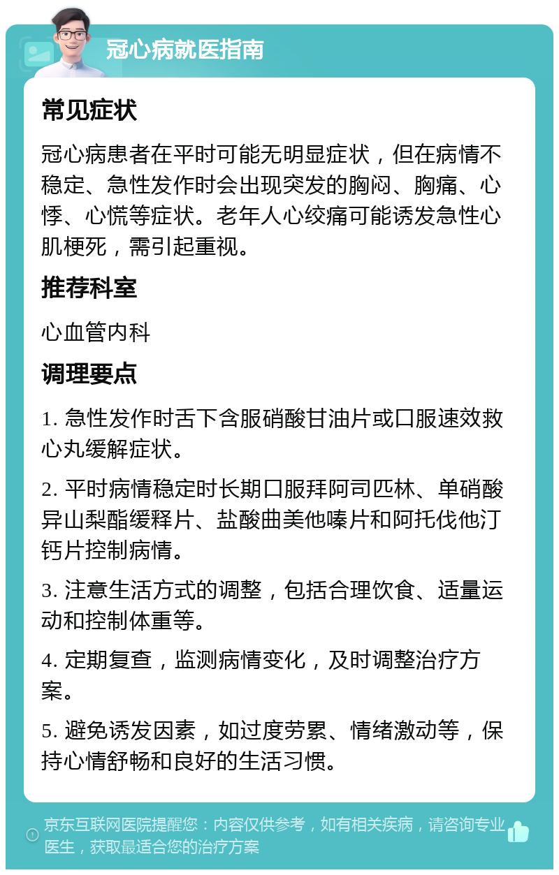 冠心病就医指南 常见症状 冠心病患者在平时可能无明显症状，但在病情不稳定、急性发作时会出现突发的胸闷、胸痛、心悸、心慌等症状。老年人心绞痛可能诱发急性心肌梗死，需引起重视。 推荐科室 心血管内科 调理要点 1. 急性发作时舌下含服硝酸甘油片或口服速效救心丸缓解症状。 2. 平时病情稳定时长期口服拜阿司匹林、单硝酸异山梨酯缓释片、盐酸曲美他嗪片和阿托伐他汀钙片控制病情。 3. 注意生活方式的调整，包括合理饮食、适量运动和控制体重等。 4. 定期复查，监测病情变化，及时调整治疗方案。 5. 避免诱发因素，如过度劳累、情绪激动等，保持心情舒畅和良好的生活习惯。