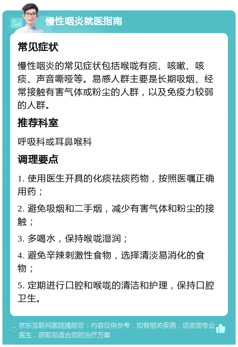 慢性咽炎就医指南 常见症状 慢性咽炎的常见症状包括喉咙有痰、咳嗽、咳痰、声音嘶哑等。易感人群主要是长期吸烟、经常接触有害气体或粉尘的人群，以及免疫力较弱的人群。 推荐科室 呼吸科或耳鼻喉科 调理要点 1. 使用医生开具的化痰祛痰药物，按照医嘱正确用药； 2. 避免吸烟和二手烟，减少有害气体和粉尘的接触； 3. 多喝水，保持喉咙湿润； 4. 避免辛辣刺激性食物，选择清淡易消化的食物； 5. 定期进行口腔和喉咙的清洁和护理，保持口腔卫生。