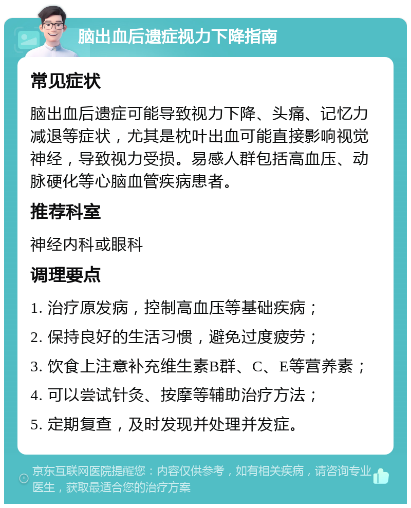 脑出血后遗症视力下降指南 常见症状 脑出血后遗症可能导致视力下降、头痛、记忆力减退等症状，尤其是枕叶出血可能直接影响视觉神经，导致视力受损。易感人群包括高血压、动脉硬化等心脑血管疾病患者。 推荐科室 神经内科或眼科 调理要点 1. 治疗原发病，控制高血压等基础疾病； 2. 保持良好的生活习惯，避免过度疲劳； 3. 饮食上注意补充维生素B群、C、E等营养素； 4. 可以尝试针灸、按摩等辅助治疗方法； 5. 定期复查，及时发现并处理并发症。