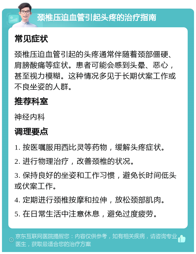 颈椎压迫血管引起头疼的治疗指南 常见症状 颈椎压迫血管引起的头疼通常伴随着颈部僵硬、肩膀酸痛等症状。患者可能会感到头晕、恶心，甚至视力模糊。这种情况多见于长期伏案工作或不良坐姿的人群。 推荐科室 神经内科 调理要点 1. 按医嘱服用西比灵等药物，缓解头疼症状。 2. 进行物理治疗，改善颈椎的状况。 3. 保持良好的坐姿和工作习惯，避免长时间低头或伏案工作。 4. 定期进行颈椎按摩和拉伸，放松颈部肌肉。 5. 在日常生活中注意休息，避免过度疲劳。