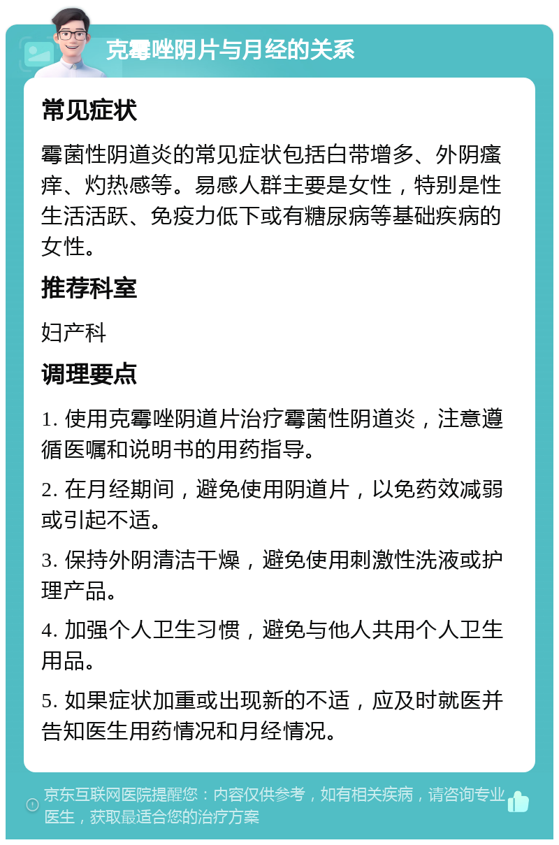 克霉唑阴片与月经的关系 常见症状 霉菌性阴道炎的常见症状包括白带增多、外阴瘙痒、灼热感等。易感人群主要是女性，特别是性生活活跃、免疫力低下或有糖尿病等基础疾病的女性。 推荐科室 妇产科 调理要点 1. 使用克霉唑阴道片治疗霉菌性阴道炎，注意遵循医嘱和说明书的用药指导。 2. 在月经期间，避免使用阴道片，以免药效减弱或引起不适。 3. 保持外阴清洁干燥，避免使用刺激性洗液或护理产品。 4. 加强个人卫生习惯，避免与他人共用个人卫生用品。 5. 如果症状加重或出现新的不适，应及时就医并告知医生用药情况和月经情况。