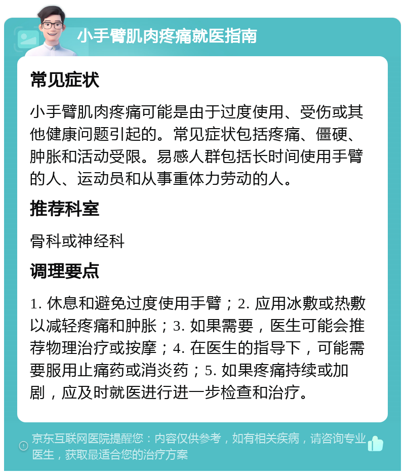 小手臂肌肉疼痛就医指南 常见症状 小手臂肌肉疼痛可能是由于过度使用、受伤或其他健康问题引起的。常见症状包括疼痛、僵硬、肿胀和活动受限。易感人群包括长时间使用手臂的人、运动员和从事重体力劳动的人。 推荐科室 骨科或神经科 调理要点 1. 休息和避免过度使用手臂；2. 应用冰敷或热敷以减轻疼痛和肿胀；3. 如果需要，医生可能会推荐物理治疗或按摩；4. 在医生的指导下，可能需要服用止痛药或消炎药；5. 如果疼痛持续或加剧，应及时就医进行进一步检查和治疗。